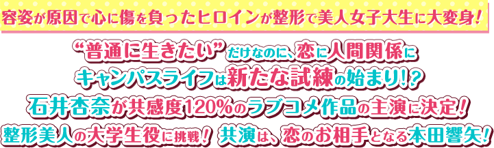 容［INTRODUCTION（イントロダクション）］
              容姿が原因で心に傷を負ったヒロインが整形で美人女子大生に大変身！
              “普通に生きたい”だけなのに、恋に人間関係にキャンパスライフは新たな試練の始まり！？
              石井杏奈が共感度120％のラブコメ作品の主演に決定！ 整形美人の大学生役に挑戦！
              共演は、恋のお相手となる本田響矢！