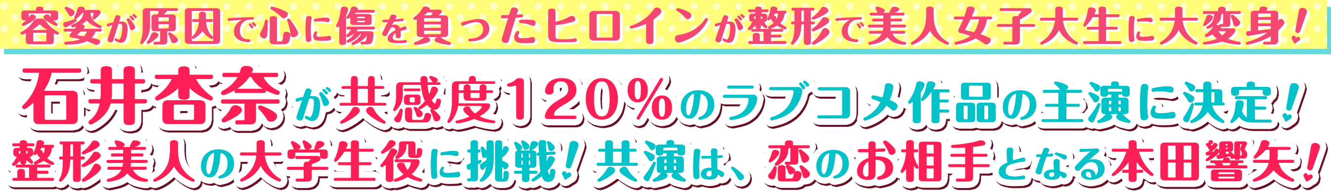 容姿が原因で心に傷を負ったヒロインが整形で美人女子大生に大変身！石井杏奈が共感度120％のラブコメ作品の主演に決定！ 整形美人の大学生役に挑戦！共演は、恋のお相手となる本田響矢！