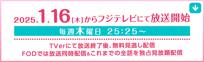 2025.1.16【木】からフジテレビにて放送開始 毎週木曜日25：25〜　Tverにて放送終了後、無料見逃し配信FODでは放送同時配信＆これまでの全話を独占見放題配信