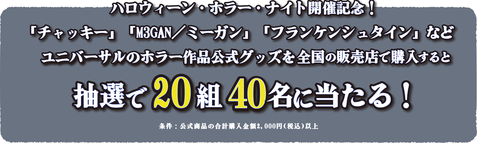 [ハロウィーン・ホラー・ナイト開催記念!] チャッキー、M3GAN/ミーガン、フランケンシュタインなどユニバーサルのホラー作品公式グッズを全国の販売店で購入すると抽選で20組40名様に当たる!条件：公式商品の合計購入金額2,000円（税込）以上