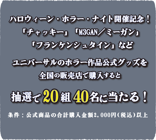 [ハロウィーン・ホラー・ナイト開催記念!] チャッキー、M3GAN/ミーガン、フランケンシュタインなどユニバーサルのホラー作品公式グッズを全国の販売店で購入すると抽選で20組40名様に当たる!条件：公式商品の合計購入金額2,000円（税込）以上